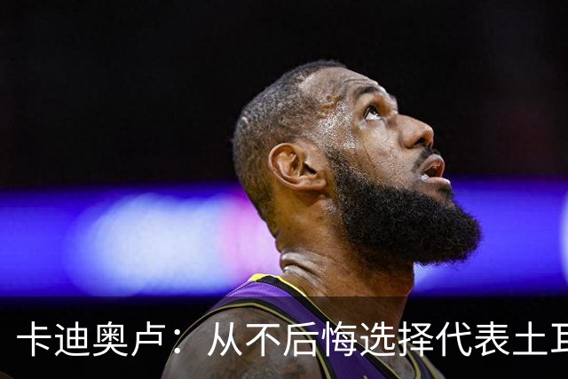 卡迪奥卢：从不后悔选择代表土耳其效力 我们拥有极其狂热的球迷